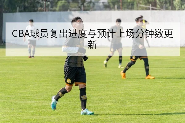 CBA球员复出进度与预计上场分钟数更新
